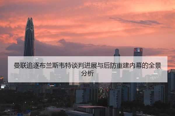 曼联追逐布兰斯韦特谈判进展与后防重建内幕的全景分析