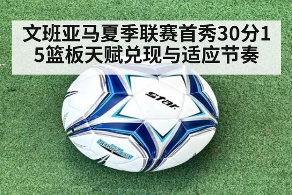 文班亚马夏季联赛首秀30分15篮板天赋兑现与适应节奏