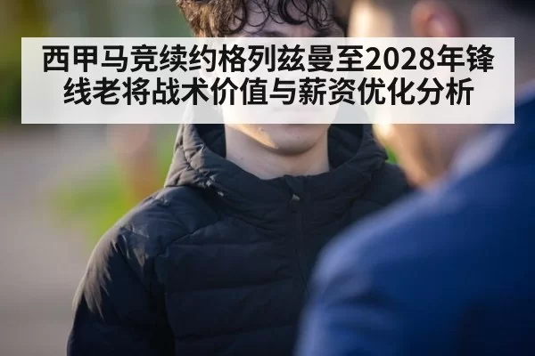 西甲马竞续约格列兹曼至2028年锋线老将战术价值与薪资优化分析