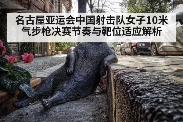 名古屋亚运会中国射击队女子10米气步枪决赛节奏与靶位适应解析