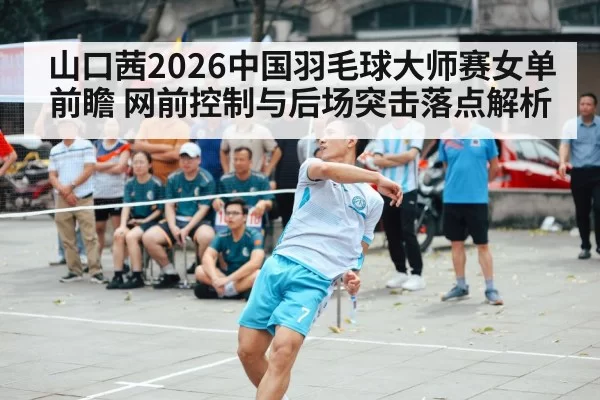 山口茜2026中国羽毛球大师赛女单前瞻 网前控制与后场突击落点解析